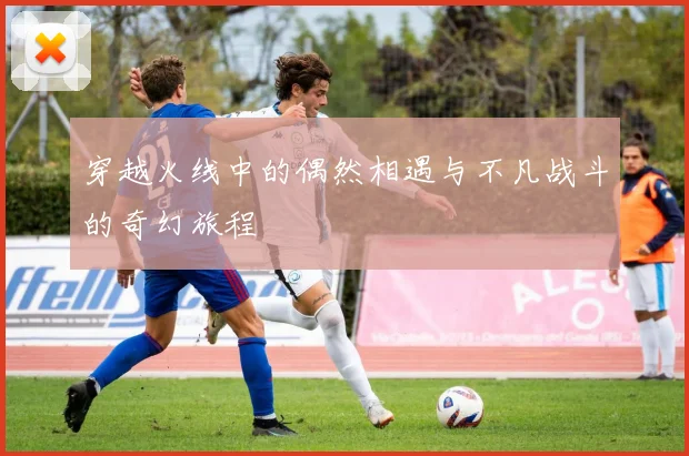 穿越火线中的偶然相遇与不凡战斗的奇幻旅程