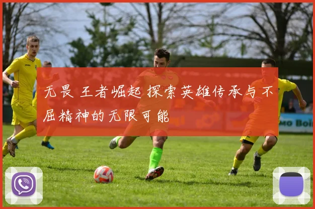 无畏 王者崛起 探索英雄传承与不屈精神的无限可能