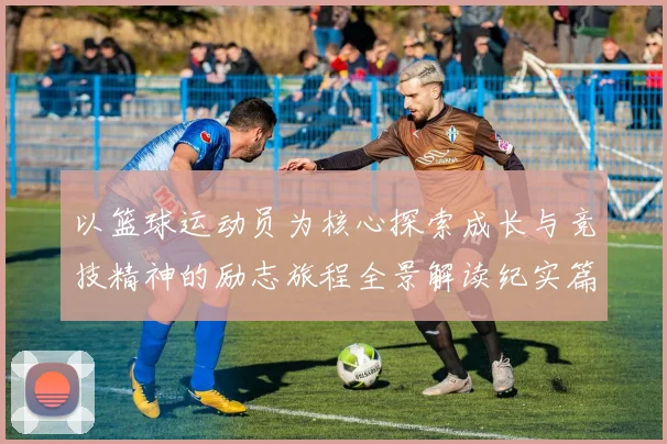 以篮球运动员为核心探索成长与竞技精神的励志旅程全景解读纪实篇