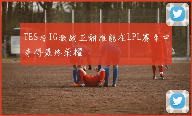 TES与IG激战正酣谁能在LPL赛季中夺得最终荣耀