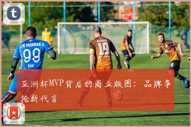 亚洲杯MVP背后的商业版图：品牌争抢新代言