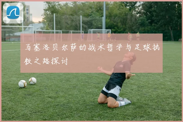 马塞洛贝尔萨的战术哲学与足球执教之路探讨