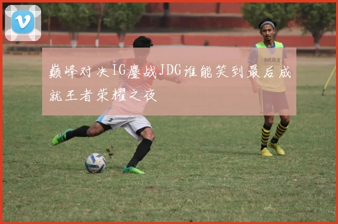 巅峰对决IG鏖战JDG谁能笑到最后成就王者荣耀之夜