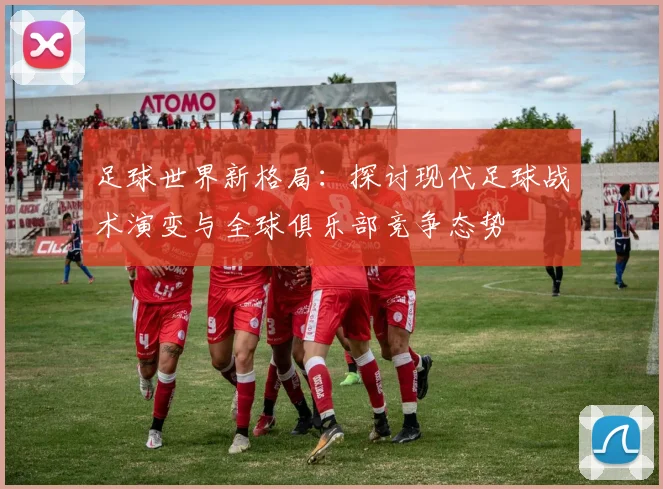 足球世界新格局：探讨现代足球战术演变与全球俱乐部竞争态势