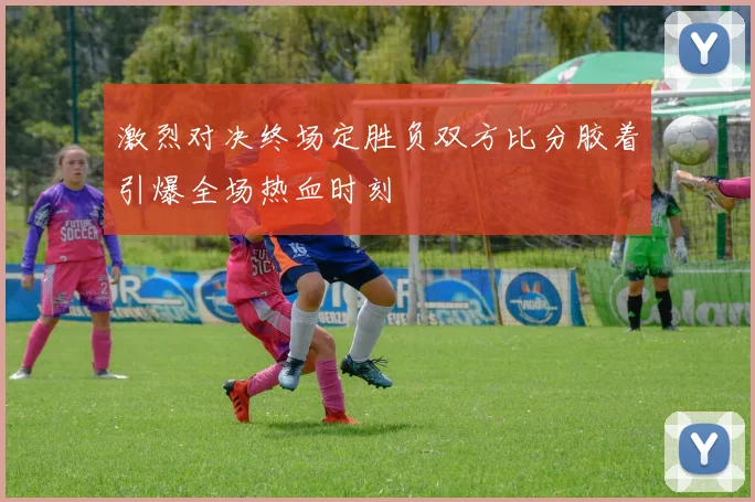 激烈对决终场定胜负双方比分胶着引爆全场热血时刻