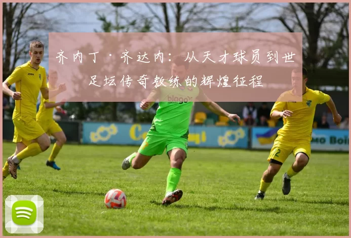 齐内丁·齐达内：从天才球员到世界足坛传奇教练的辉煌征程