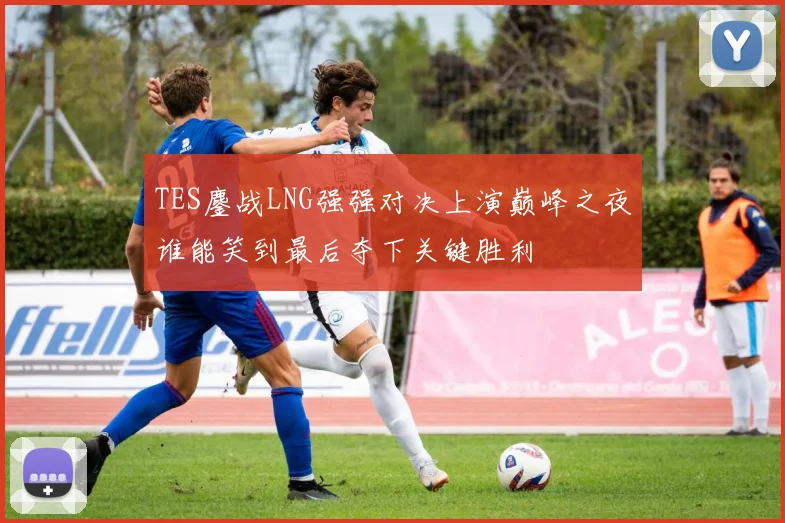 TES鏖战LNG强强对决上演巅峰之夜谁能笑到最后夺下关键胜利