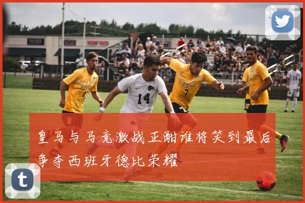 皇马与马竞激战正酣谁将笑到最后争夺西班牙德比荣耀